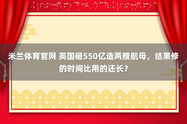 米兰体育官网 英国砸550亿造两艘航母，结果修的时间比用的还长？