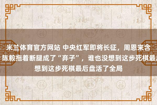 米兰体育官方网站 中央红军即将长征,周恩来含泪宣布命令,陈毅拖着断腿成了“弃子”,谁也没想到这步死棋最后盘活了全局