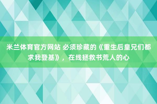 米兰体育官方网站 必须珍藏的《重生后皇兄们都求我登基》,在线拯救书荒人的心