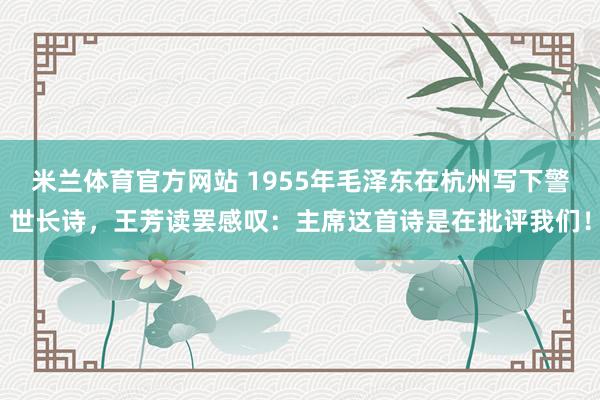 米兰体育官方网站 1955年毛泽东在杭州写下警世长诗，王芳读罢感叹：主席这首诗是在批评我们！
