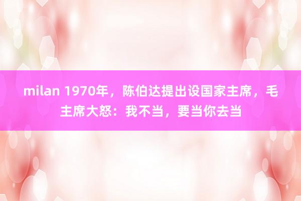 milan 1970年，陈伯达提出设国家主席，毛主席大怒：我不当，要当你去当