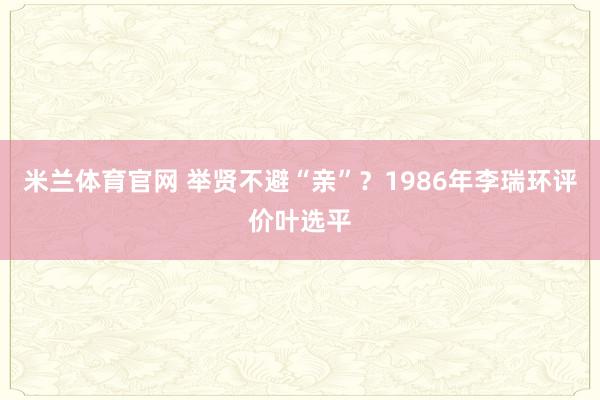 米兰体育官网 举贤不避“亲”？1986年李瑞环评价叶选平