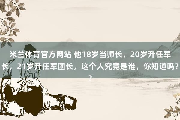 米兰体育官方网站 他18岁当师长，20岁升任军长，21岁升任军团长，这个人究竟是谁，你知道吗？