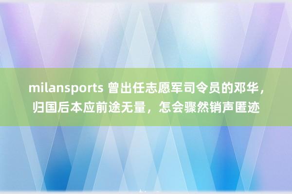 milansports 曾出任志愿军司令员的邓华，归国后本应前途无量，怎会骤然销声匿迹