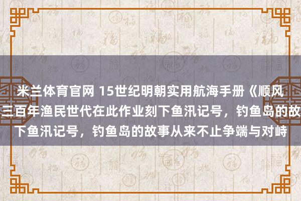 米兰体育官网 15世纪明朝实用航海手册《顺风相送》已记载钓鱼屿,三百年渔民世代在此作业刻下鱼汛记号,钓鱼岛的故事从来不止争端与对峙