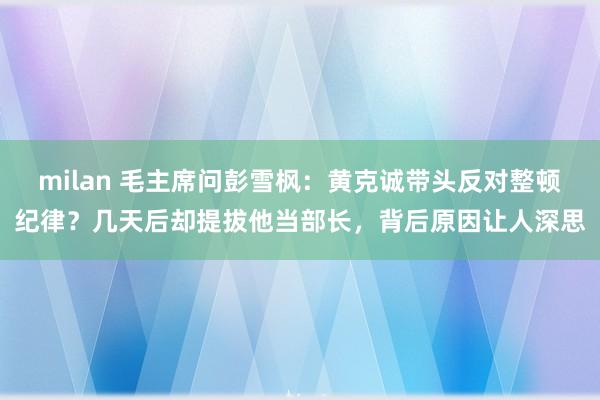 milan 毛主席问彭雪枫：黄克诚带头反对整顿纪律？几天后却提拔他当部长，背后原因让人深思