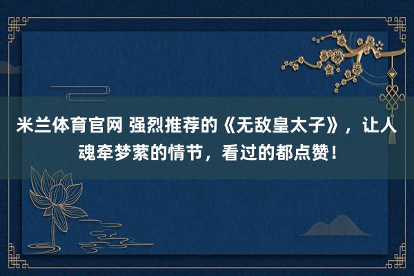 米兰体育官网 强烈推荐的《无敌皇太子》，让人魂牵梦萦的情节，看过的都点赞！