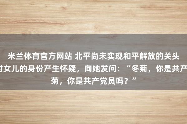 米兰体育官方网站 北平尚未实现和平解放的关头，傅作义对女儿的身份产生怀疑，向她发问：“冬菊，你是共产党员吗？”