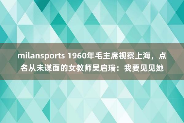 milansports 1960年毛主席视察上海，点名从未谋面的女教师吴启瑞：我要见见她