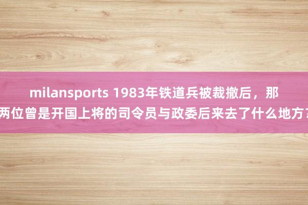 milansports 1983年铁道兵被裁撤后,那两位曾是开国上将的司令员与政委后来去了什么地方?