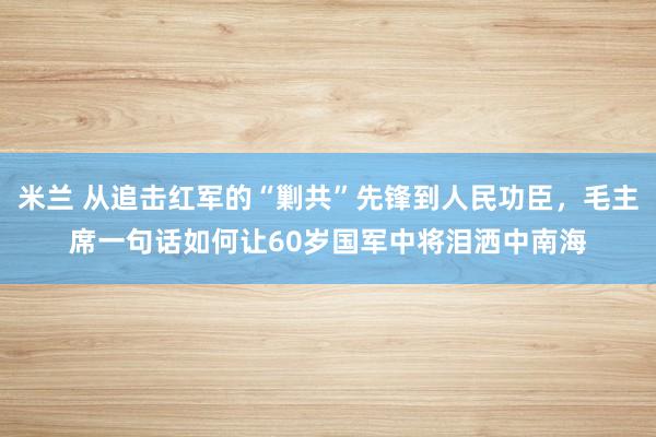 米兰 从追击红军的“剿共”先锋到人民功臣，毛主席一句话如何让60岁国军中将泪洒中南海