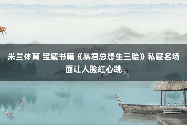 米兰体育 宝藏书籍《暴君总想生三胎》私藏名场面让人脸红心跳