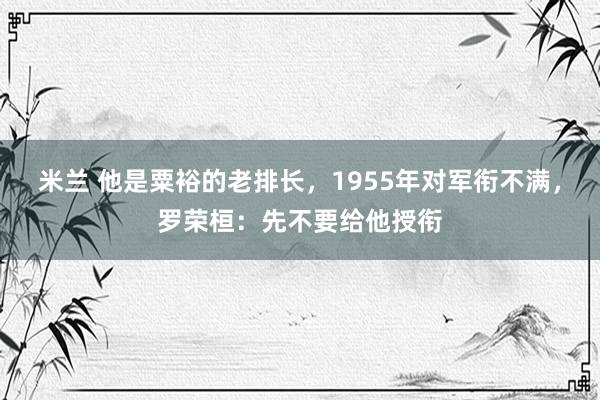 米兰 他是粟裕的老排长，1955年对军衔不满，罗荣桓：先不要给他授衔