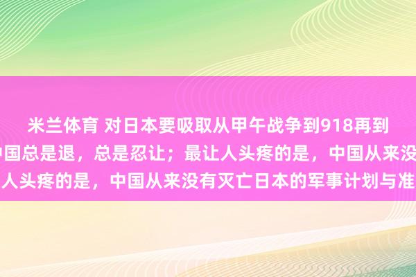 米兰体育 对日本要吸取从甲午战争到918再到77事变的经验教训。中国总是退，总是忍让；最让人头疼的是，中国从来没有灭亡日本的军事计划与准备