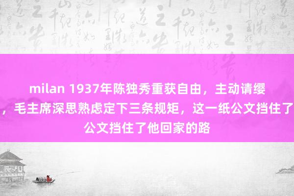 milan 1937年陈独秀重获自由，主动请缨去延安抗日，毛主席深思熟虑定下三条规矩，这一纸公文挡住了他回家的路