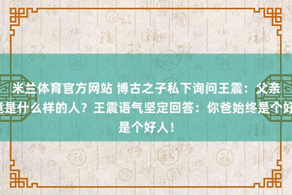 米兰体育官方网站 博古之子私下询问王震：父亲究竟是什么样的人？王震语气坚定回答：你爸始终是个好人！