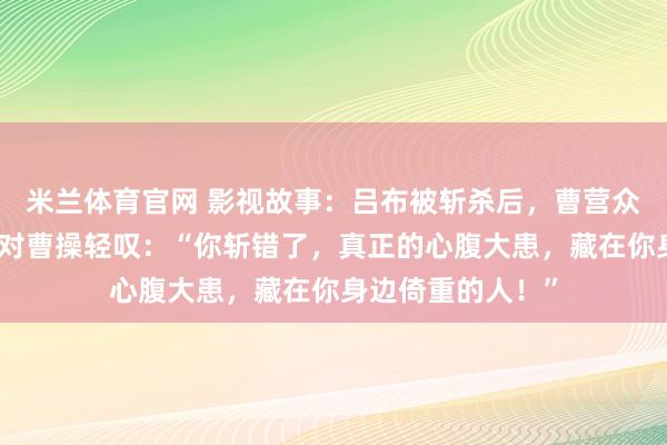 米兰体育官网 影视故事：吕布被斩杀后，曹营众将欢庆，郭嘉却对曹操轻叹：“你斩错了，真正的心腹大患，藏在你身边倚重的人！”