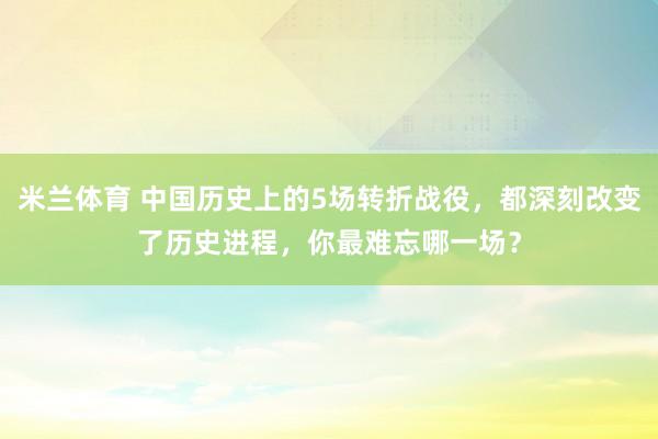 米兰体育 中国历史上的5场转折战役，都深刻改变了历史进程，你最难忘哪一场？