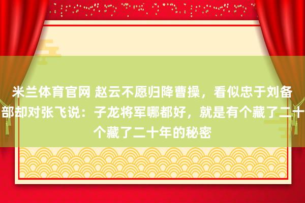 米兰体育官网 赵云不愿归降曹操，看似忠于刘备，他的旧部却对张飞说：子龙将军哪都好，就是有个藏了二十年的秘密