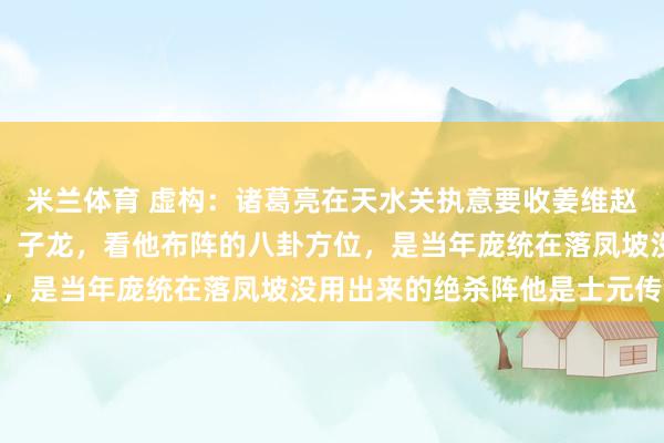 米兰体育 虚构：诸葛亮在天水关执意要收姜维赵云不解。孔明羽扇轻摇：子龙，看他布阵的八卦方位，是当年庞统在落凤坡没用出来的绝杀阵他是士元传人