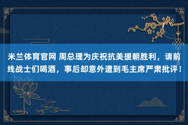 米兰体育官网 周总理为庆祝抗美援朝胜利，请前线战士们喝酒，事后却意外遭到毛主席严肃批评！