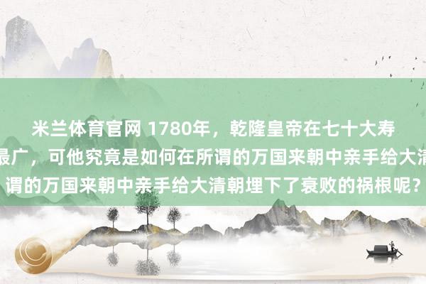 米兰体育官网 1780年，乾隆皇帝在七十大寿上自诩得国最正且扩土最广，可他究竟是如何在所谓的万国来朝中亲手给大清朝埋下了衰败的祸根呢？