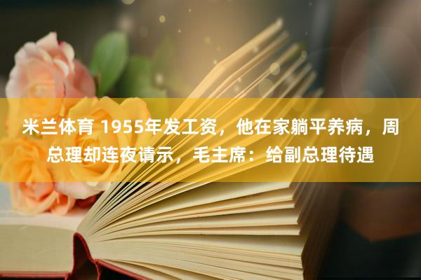 米兰体育 1955年发工资，他在家躺平养病，周总理却连夜请示，毛主席：给副总理待遇