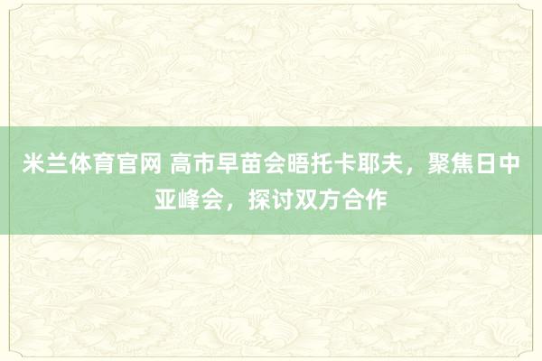 米兰体育官网 高市早苗会晤托卡耶夫，聚焦日中亚峰会，探讨双方合作