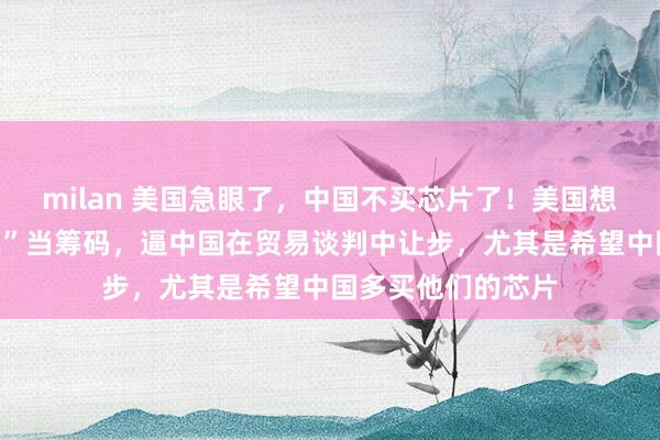 milan 美国急眼了，中国不买芯片了！美国想用这张“未来罚单”当筹码，逼中国在贸易谈判中让步，尤其是希望中国多买他们的芯片