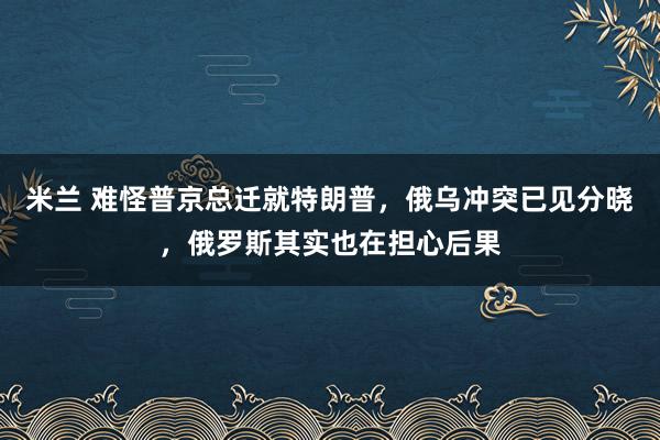 米兰 难怪普京总迁就特朗普，俄乌冲突已见分晓，俄罗斯其实也在担心后果