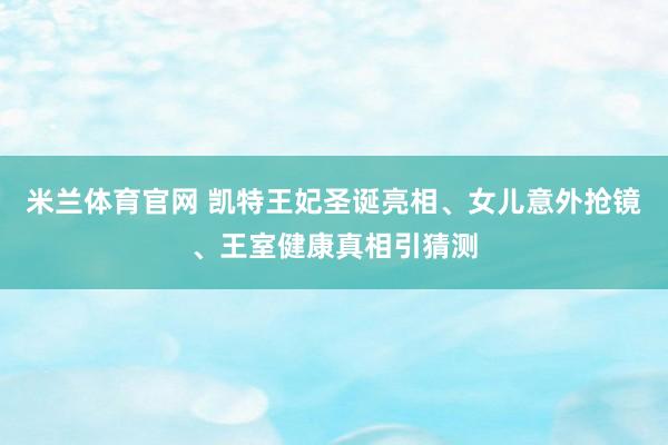 米兰体育官网 凯特王妃圣诞亮相、女儿意外抢镜、王室健康真相引猜测