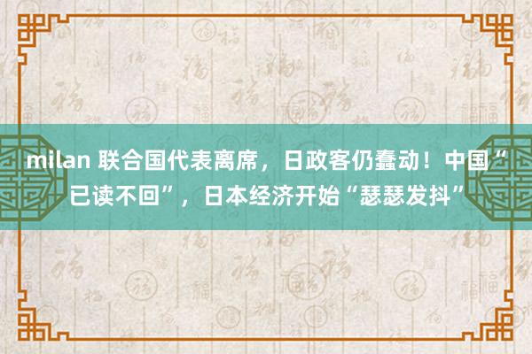 milan 联合国代表离席，日政客仍蠢动！中国“已读不回”，日本经济开始“瑟瑟发抖”
