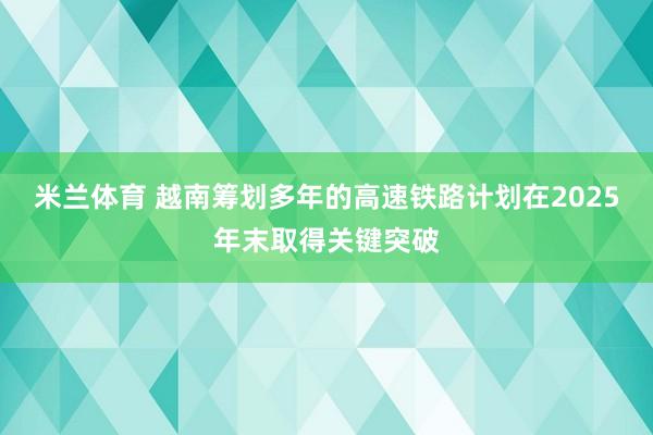米兰体育 越南筹划多年的高速铁路计划在2025年末取得关键突破
