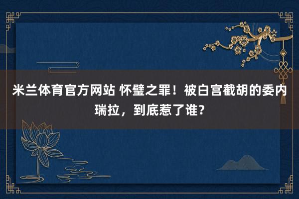 米兰体育官方网站 怀璧之罪!被白宫截胡的委内瑞拉,到底惹了谁?