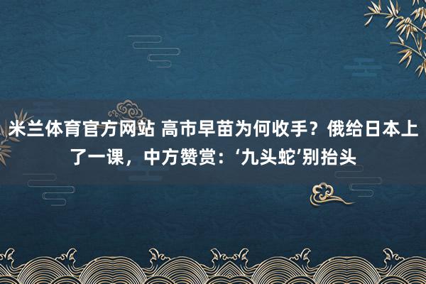 米兰体育官方网站 高市早苗为何收手？俄给日本上了一课，中方赞赏：‘九头蛇’别抬头
