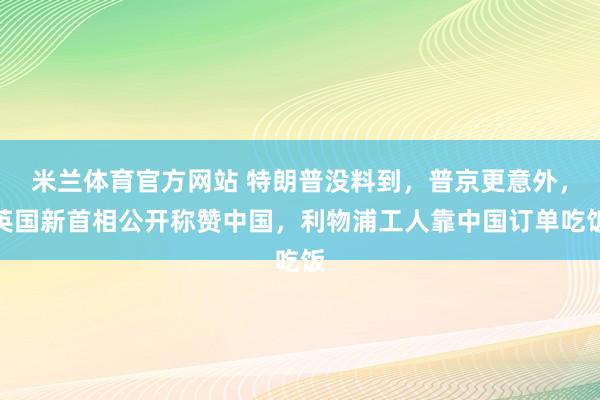 米兰体育官方网站 特朗普没料到,普京更意外,英国新首相公开称赞中国,利物浦工人靠中国订单吃饭