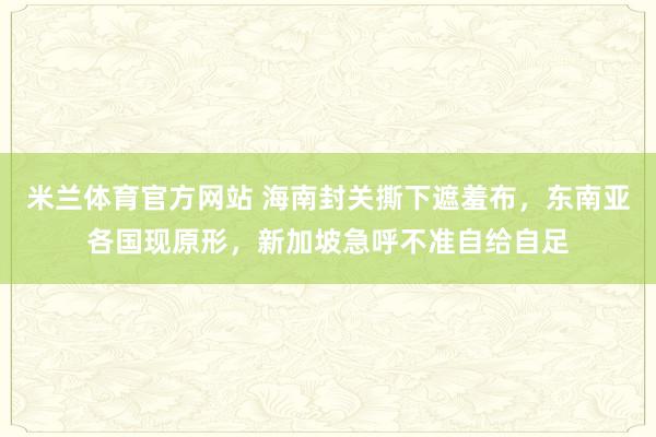 米兰体育官方网站 海南封关撕下遮羞布,东南亚各国现原形,新加坡急呼不准自给自足