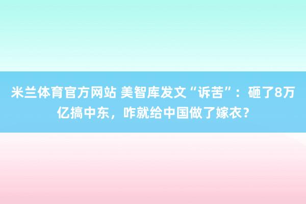 米兰体育官方网站 美智库发文“诉苦”:砸了8万亿搞中东,咋就给中国做了嫁衣?