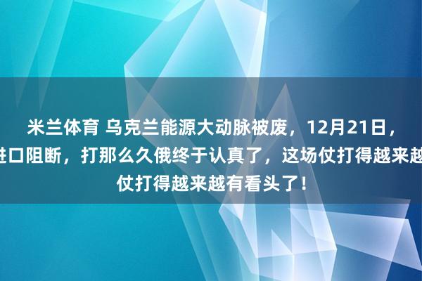 米兰体育 乌克兰能源大动脉被废，12月21日，60%燃料进口阻断，打那么久俄终于认真了，这场仗打得越来越有看头了！