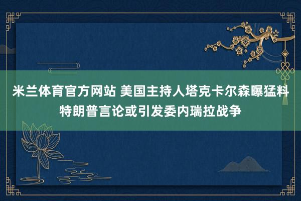 米兰体育官方网站 美国主持人塔克卡尔森曝猛料特朗普言论或引发委内瑞拉战争