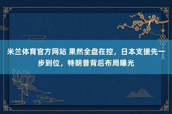 米兰体育官方网站 果然全盘在控，日本支援先一步到位，特朗普背后布局曝光