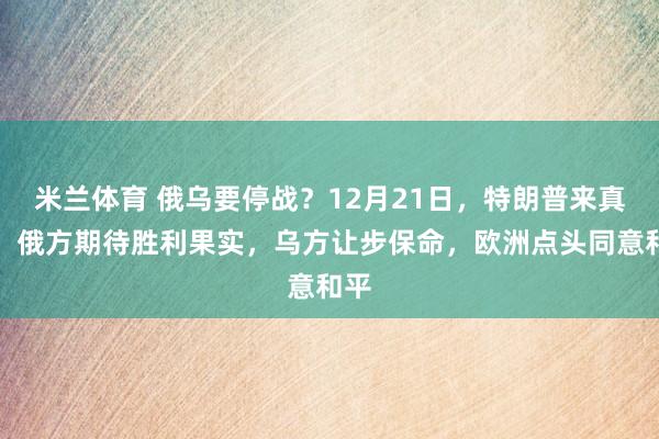 米兰体育 俄乌要停战？12月21日，特朗普来真的，俄方期待胜利果实，乌方让步保命，欧洲点头同意和平