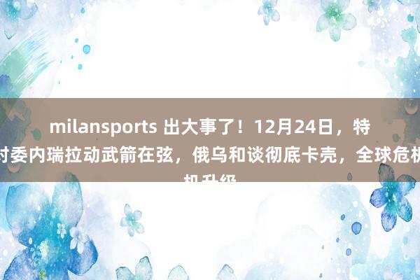 milansports 出大事了！12月24日，特朗普对委内瑞拉动武箭在弦，俄乌和谈彻底卡壳，全球危机升级