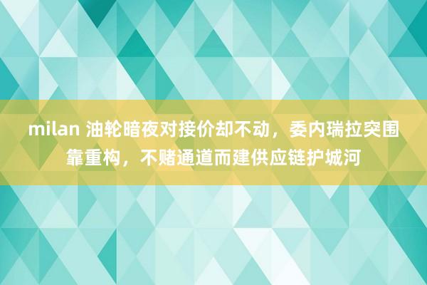 milan 油轮暗夜对接价却不动,委内瑞拉突围靠重构,不赌通道而建供应链护城河