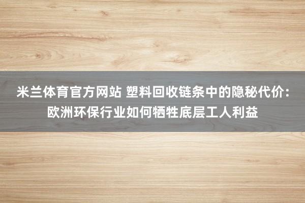 米兰体育官方网站 塑料回收链条中的隐秘代价:欧洲环保行业如何牺牲底层工人利益