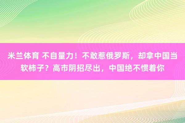 米兰体育 不自量力！不敢惹俄罗斯，却拿中国当软柿子？高市阴招尽出，中国绝不惯着你