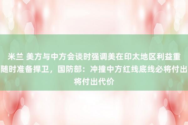 米兰 美方与中方会谈时强调美在印太地区利益重大，随时准备捍卫，国防部：冲撞中方红线底线必将付出代价