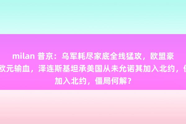 milan 普京：乌军耗尽家底全线猛攻，欧盟豪掷900亿欧元输血，泽连斯基坦承美国从未允诺其加入北约，僵局何解？