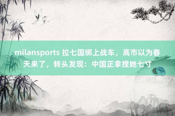 milansports 拉七国绑上战车,高市以为春天来了,转头发现:中国正拿捏她七寸