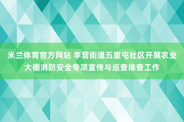 米兰体育官方网站 李营街道五里屯社区开展农业大棚消防安全专项宣传与巡查排查工作